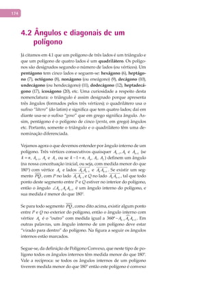 174
4.2 Ângulos e diagonais de um
polígono
Já citamos em 4.1 que um polígono de três lados é um triângulo e
que um polígono de quatro lados é um quadrilátero. Os polígo-
nos são designados segundo o número de lados (ou vértices). Um
pentágono tem cinco lados e seguem-se: hexágono (6), heptágo-
no (7), octógono (8), nonágono (ou eneágono) (9), decágono (10),
undecágono (ou hendecágono) (11), dodecágono (12), heptadecá-
gono (17), icoságono (20), etc. Uma curiosidade a respeito desta
nomenclatura: o triângulo é assim designado porque apresenta
três ângulos (formados pelos três vértices); o quadrilátero usa o
sufixo “látero” (do latim) e significa que tem quatro lados; daí em
diante usa-se o sufixo “gono” que em grego significa ângulo. As-
sim, pentágono é o polígono de cinco (penta, em grego) ângulos
etc. Portanto, somente o triângulo e o quadrilátero têm uma de-
nominação diferenciada.
Vejamos agora o que devemos entender por ângulo interno de um
polígono. Três vértices consecutivos quaisquer 1,k kA A− e 1kA + (se
1, ,n nk n A A−= , 1, ,n nk n A A−= ,1, ,n nk n A A−= e 1A , ou se 1 21 , , ,nk n A A A− =, 1 21 , , ,nk n A A A− = , 1 21 , , ,nk n A A A− = ,1 21 , , ,nk n A A A− = ) definem um ângulo
(na nossa conceituação inicial, ou seja, com medida menor do que
180°) com vértice kA e lados 1k kA A −

e 1k kA A +

. Se existir um seg-
mento PQ , com P no lado 1k kA A −

e Q no lado 1k kA A +

, tal que todo
ponto deste segmento entre P e Q estiver no interior do polígono,
então o ângulo 1 1k k kA A A− +∠ é um ângulo interno do polígono, e
sua medida é menor do que 180°.
Se para todo segmento PQ , como dito acima, existir algum ponto
entre P e Q no exterior do polígono, então o ângulo interno com
vértice kA é o “outro” com medida igual a 
1 1360º k k kA A A− +− . Em
outras palavras, um ângulo interno de um polígono deve estar
“virado para dentro” do polígono. Na figura a seguir os ângulos
internos estão marcados.
Segue-se, da definição de Polígono Convexo, que neste tipo de po-
lígono todos os ângulos internos têm medida menor do que 180°.
Vale a recíproca: se todos os ângulos internos de um polígono
tiverem medida menor do que 180° então este polígono é convexo
 