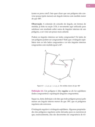 175
(como se prova isto?). Isto quer dizer que um polígono não con-
vexo possui (pelo menos) um ângulo interno com medida maior
do que 180°.
Observação: A extensão do conceito de ângulo, em termos de
medida, já feita na seção 3.5.8, é novamente aqui utilizada para
satisfazer um resultado sobre soma de ângulos internos de um
polígono, a ser vista um pouco mais adiante.
Podem os ângulos internos ser todos congruentes? Os lados de
um polígono podem ser congruentes? Note que o triângulo eqüi-
látero tem os três lados congruentes e os três ângulos internos
congruentes com medida igual a 60°.
A1
A2
A3
A4
A5
A6
A7
A8
A9
Figura 4.7 - 4 5 6A A A∠ e 5 6 7A A A∠ têm medidas maiores do que 180°
Definição 4.4. Um polígono é dito regular se ele for eqüilátero
(lados congruentes) e equiângulo (ângulos congruentes).
Segue-se, desta definição e do fato que todo polígono possui pelo
menos um ângulo interno menor do que 180°, que os polígonos
regulares são convexos.
O triângulo regular é o triângulo eqüilátero. Algumas proprieda-
des dos polígonos regulares serão deixadas para os exercícios já
que, essencialmente, elas são decorrentes de congruência de tri-
 