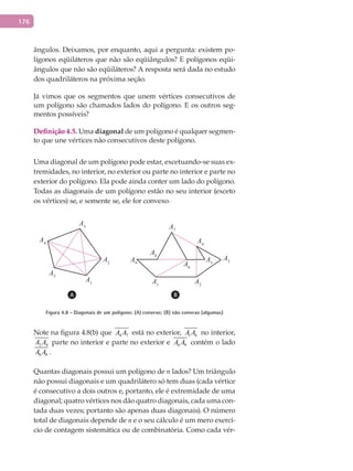 176
ângulos. Deixamos, por enquanto, aqui a pergunta: existem po-
lígonos eqüiláteros que não são eqüiângulos? E polígonos eqüi-
ângulos que não são eqüiláteros? A resposta será dada no estudo
dos quadriláteros na próxima seção.
Já vimos que os segmentos que unem vértices consecutivos de
um polígono são chamados lados do polígono. E os outros seg-
mentos possíveis?
Definição 4.5. Uma diagonal de um polígono é qualquer segmen-
to que une vértices não consecutivos deste polígono.
Uma diagonal de um polígono pode estar, excetuando-se suas ex-
tremidades, no interior, no exterior ou parte no interior e parte no
exterior do polígono. Ela pode ainda conter um lado do polígono.
Todas as diagonais de um polígono estão no seu interior (exceto
os vértices) se, e somente se, ele for convexo.
A1
A1 A2
A2
A3
A3
A4
A4
A5
A5
A6
A7
A8
A9
Figura 4.8 - Diagonais de um polígono: (A) convexo; (B) não convexo (algumas)
Note na figura 4.8(b) que 4 7A A está no exterior, 1 6A A no interior,
2 4A A parte no interior e parte no exterior e 6 9A A contém o lado
8 9A A .
Quantas diagonais possui um polígono de n lados? Um triângulo
não possui diagonais e um quadrilátero só tem duas (cada vértice
é consecutivo a dois outros e, portanto, ele é extremidade de uma
diagonal; quatro vértices nos dão quatro diagonais, cada uma con-
tada duas vezes; portanto são apenas duas diagonais). O número
total de diagonais depende de n e o seu cálculo é um mero exercí-
cio de contagem sistemática ou de combinatória. Como cada vér-
 