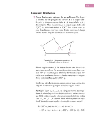 179
Exercícios Resolvidos
(1) Soma dos ângulos externos de um polígono): Um ângu-
lo externo de um polígono no vértice kA é o ângulo obti-
do pelo prolongamento do lado 1k kA A− com o lado 1k kA A +
do polígono. Mais exatamente, é o ângulo cujos lados são
1k kA A +

e a semi-reta oposta a 1k kA A −

. Isto ocorre tanto no
caso de polígonos convexos como de não convexos. A figura
abaixo mostra ângulos externos nas duas situações:
α
β
A1
A2
A3
A4
A5
A6
Figura 4.10 -  é ângulo externo no vértice 1A
e  é ângulo externo no vértice 3A
Se um ângulo interno  for menor do que 180° então o ex-
terno correspondente é o seu suplemento com medida posi-
tiva 180º − . Se um ângulo interno  for maior do que 180°
então, mantendo este mesmo critério, o externo correspon-
dente terá medida negativa 180º − .
Conforme introdução acima, vamos provar que a soma dos
ângulos externos de qualquer polígono é igual a 360°.
Resolução: Sejam 1 2, , , n   os n ângulos internos de um po-
lígono de n lados (alguns destes ângulos podem ter medida maior do
que 180°). Então os ângulos externos correspondente terão medida
180 i°− , 1,2, ,i n=  (algumas destas medidas podem ser nega-
tivas). Somando estes n ângulos externos obtemos para soma S:
1 2(180º ) (180º ) (180º )nS   = − + − + + − =
1 2180º ( ) 180º 180º ( 2) 360º.nn n n  = ⋅ − + + + = ⋅ − ⋅ − =
 