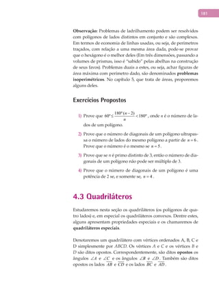 181
Observação: Problemas de ladrilhamento podem ser resolvidos
com polígonos de lados distintos em conjunto e são complexos.
Em termos de economia de linhas usadas, ou seja, de perímetros
traçados, com relação a uma mesma área dada, pode-se provar
que o hexágono é o melhor deles (Em três dimensões, passando a
volumes de prismas, isso é “sabido” pelas abelhas na construção
de seus favos). Problemas duais a estes, ou seja, achar figuras de
área máxima com perímetro dado, são denominados problemas
isoperimétricos. No capítulo 5, que trata de áreas, proporemos
alguns deles.
Exercícios Propostos
Prove que1)
180º( 2)
60º 180º
n
n
−
≤ < , onde n é o número de la-
dos de um polígono.
Prove que o número de diagonais de um polígono ultrapas-2)
sa o número de lados do mesmo polígono a partir de 6n = .
Prove que o número é o mesmo se 5n = .
Prove que se3) n é primo distinto de 3, então o número de dia-
gonais de um polígono não pode ser múltiplo de 3.
Prove que o número de diagonais de um polígono é uma4)
potência de 2 se, e somente se, 4n = .
4.3 Quadriláteros
Estudaremos nesta seção os quadriláteros (os polígonos de qua-
tro lados) e, em especial os quadriláteros convexos. Dentre estes,
alguns apresentam propriedades especiais e os chamaremos de
quadriláteros especiais.
Denotaremos um quadrilátero com vértices ordenados A, B, C e
D simplesmente por ABCD. Os vértices A e C e os vértices B e
D são ditos opostos. Correspondentemente, são ditos opostos os
ângulos A∠ e C∠ e os ângulos B∠ e D∠ . Também são ditos
opostos os lados AB e CD e os lados BC e AD .
 