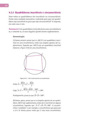 182
4.3.1 Quadriláteros inscritíveis e circunscritíveis
Nem todos os quadriláteros são inscritíveis ou circunscritíveis.
Existe uma condição necessária e suficiente para que um quadri-
látero seja inscritível ou para que seja circunscritível? A resposta,
em cada caso, é sim.
Teorema 4.1. Um quadrilátero é inscritível em uma circunferência
se, e somente se, os seus ângulos opostos forem suplementares.
Demonstração:
1) Vamos primeiro provar que se ABCD é um quadrilátero inscri-
tível em uma circunferência, então seus ângulos opostos são su-
plementares. Suponha que ABCD seja um quadrilátero inscritível
(observe a figura 4.12) em uma circunferência.
A
B
C
D
Figura 4.12 - ABCD está inscrito na circunferência
Então 

2
BCD
A = e 

2
BAD
C = .
Logo,  
  360º
180º
2 2
BCD BAD
A C
+
+ = = = .
Analogamente, prova-se que   180ºB D+ = .
2) Vamos, agora, provar que se os ângulos opostos de um quadri-
látero ABCD são suplementares, então ele é inscritível em alguma
circunferência. Suponha que     180A C B D+ = + = °. A circunfe-
rência “candidata” é, por exemplo, a circunferência que passa por
A, B e D. Vamos provar então que C está nesta circunferência.
 