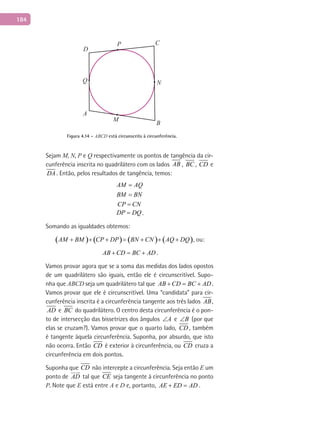 184
A
B
C
D
P
M
NQ
Figura 4.14 – ABCD está circunscrito à circunferência.
Sejam M, N, P e Q respectivamente os pontos de tangência da cir-
cunferência inscrita no quadrilátero com os lados AB , BC , CD e
DA . Então, pelos resultados de tangência, temos:
AM AQ
BM BN
CP CN
=
=
=
DP DQ= .
Somando as igualdades obtemos:
( ) ( ) ( ) ( )AM BM CP DP BN CN AQ DQ+ + + = + + + , ou:
AB CD BC AD+ = + .
Vamos provar agora que se a soma das medidas dos lados opostos
de um quadrilátero são iguais, então ele é circunscritível. Supo-
nha que ABCD seja um quadrilátero tal que AB CD BC AD+ = + .
Vamos provar que ele é circunscritível. Uma “candidata” para cir-
cunferência inscrita é a circunferência tangente aos três lados AB,
AD e BC do quadrilátero. O centro desta circunferência é o pon-
to de intersecção das bissetrizes dos ângulos A∠ e B∠ (por que
elas se cruzam?). Vamos provar que o quarto lado, CD , também
é tangente àquela circunferência. Suponha, por absurdo, que isto
não ocorra. Então CD é exterior à circunferência, ou CD cruza a
circunferência em dois pontos.
Suponha que CD não intercepte a circunferência. Seja então E um
ponto de AD

tal que CE seja tangente à circunferência no ponto
P. Note que E está entre A e D e, portanto, AE ED AD+ = .
 