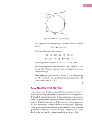 185
A
B
C
D
E P
M
NQ
Figura 4.15 – ABCD com CD não tangente.
Então, pelo que foi demonstrado na primeira parte do teorema,
temos:
BC AE AB CE+ = + .
Somando ED aos dois lados obtemos
BC AE ED AB CE ED+ + = + + , ou:
BC AD AB CE ED AB CD+ = + + > +
(pela desigualdade triangular no CED∆ : CD CE ED< + ).
Mas então chegamos a uma contradição com a hipótese. O caso
em que CD intercepta a circunferência em dois pontos prova-se
de forma análoga.
Observação: Para garantir que os pontos Q e N estejam entre
A e D , e entre B e C , respectivamente, devemos escolher AB
como o menor lado de ABCD .
■
4.3.2 Quadriláteros especiais
Vamos tratar aqui de alguns quadriláteros com características es-
peciais (paralelismo entre lados, congruência de lados, congruência
de ângulos). Estas características determinarão classes (ou subcon-
juntos) de quadriláteros, algumas contendo outras. Daremos, no en-
tanto, as definições de cada um de forma independente (por exem-
plo, não definiremos losango como um paralelogramo eqüilátero)
e obteremos as propriedades que determinarão se uma classe de
quadriláteros está ou não contida em outra. Lembramos que a soma
dos ângulos internos de qualquer quadrilátero é igual a 360°.
 