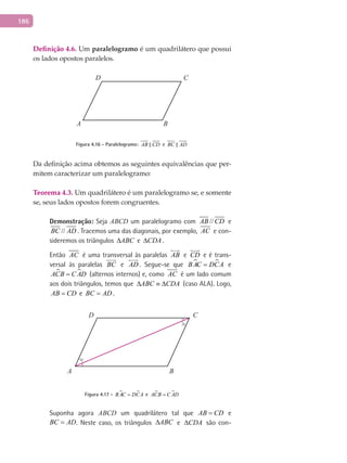 186
Definição 4.6. Um paralelogramo é um quadrilátero que possui
os lados opostos paralelos.
A B
CD
Figura 4.16 - Paralelogramo: AB CD e BC AD
Da definição acima obtemos as seguintes equivalências que per-
mitem caracterizar um paralelogramo:
Teorema 4.3. Um quadrilátero é um paralelogramo se, e somente
se, seus lados opostos forem congruentes.
Demonstração: Seja ABCD um paralelogramo com //AB CD e
//BC AD . Tracemos uma das diagonais, por exemplo, AC e con-
sideremos os triângulos ABC∆ e CDA∆ .
Então AC é uma transversal às paralelas AB

e CD

e é trans-
versal às paralelas BC

e AD

. Segue-se que  BAC DCA= e
 ACB C AD= (alternos internos) e, como AC é um lado comum
aos dois triângulos, temos que ABC CDA∆ ≡ ∆ (caso ALA). Logo,
AB CD= e BC AD= .
A B
CD
Figura 4.17 -  BAC DCA= e  ACB C AD=
Suponha agora ABCD um quadrilátero tal que AB CD= e
BC AD= . Neste caso, os triângulos ABC∆ e CDA∆ são con-
 