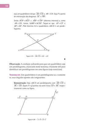 188
seja um quadrilátero tal que //AB CD e AB CD= . Seja P o ponto
de intersecção das diagonais AC e BD .
Então  BAP DCP= e  ABP CDP= (alternos internos) e, como
AB CD= , temos ABP CDP∆ ≡ ∆ . Segue-se que AP CP= e
BP DP= . Pelo teorema 4.4 o quadrilátero ABCD é um parale-
logramo.
A B
CD
P
Figura 4.19 - //AB CD e BC AD=
■
Observação: A condição suficiente para que um quadrilátero seja
um paralelogramo, enunciada neste teorema, é bastante útil para
identificar um paralelogramo em uma figura (veja exercícios).
Teorema 4.6. Um quadrilátero é um paralelogramo se, e somente
se, seus ângulos opostos são congruentes.
Demonstração: Seja ABCD um paralelogramo com //AB CD e
//BC AD . Sejam P e Q pontos nas semi-retas CD

e BC

respec-
tivamente como na figura.
A B
C
DP
Q
Figura 4.20 -    A D D C+ = +
 