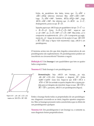 189
Então, do paralelismo dos lados, temos que  A ADP= e
 ADC DCQ= (alternos internos). Mas   180ºADP ADC+ = .
Logo,   180ºA ADC+ = . Também,   180ºBCD DCQ+ = . Logo,
  180ºBCD ADC+ = . Daí obtemos que  A BCD= ou  A C= .
Analogamente, prova-se que  B D= .
Suponha agora que ABCD seja um quadrilátero tal que  A C = =
e  B D = = . Como     360ºA B C D+ + + = , segue-se que
180 + = ° , ou   180ºA D+ = e   180ºC D+ = . Mas então A∠ é
congruente ao suplemento de D∠ e D∠ é congruente ao suple-
mento de C∠ . Segue do teorema 2.2 da seção 2.7, que //AB CD
e //BC AD (veja a figura 4.20 novamente). Logo, ABCD é um
paralelogramo.
■
O teorema acima nos diz que dois ângulos consecutivos de um
paralelogramo são suplementares. Os paralelogramos podem ser
inscritíveis ou circunscritíveis? Veremos a seguir.
Definição 4.7. Um losango é um quadrilátero que tem os quatro
lados congruentes.
Teorema 4.7. Todo losango é um paralelogramo.
Demonstração: Seja ABCD um losango, ou seja,
AB BC CD DA= = = . Considere a diagonal AC . Então
ABC ADC∆ ≡ ∆ (caso LLL). Segue-se que  BAC DCA= e
 ACB C AD= (na verdade os quatro ângulos têm a mesma me-
dida pois os triângulos são isósceles). Segue-se que //AB CD e
//BC AD e, portanto, ABCD é um paralelogramo (figura).
■
Então o losango herda todas as propriedades de um paralelogra-
mo: diagonais cruzando-se ao meio, ângulos opostos congruen-
tes. Mas os losangos possuem outra característica que os difere de
um paralelogramo qualquer.
Teorema 4.8. Um paralelogramo é um losango se, e somente se,
suas diagonais forem perpendiculares.
A B
CD
Figura 4.21 - AB BC CD DA= = =
implica em //CDAB e //ADBC
 