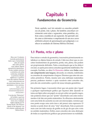 19
Capítulo 1
Fundamentos da Geometria
Neste capítulo, você irá entender os conceitos primiti-
vos de ponto, reta e plano. Irá também conceituar cor-
retamente semi-retas e segmentos, retas paralelas, etc.,
bem como a medida de um segmento. Irá aprender ain-
da como se determina o comprimento de um arco curvo
arbitrário através de aproximações por poligonais e co-
nhecer as unidades do Sistema Métrico Decimal.
1.1 Ponto, reta e plano
Para iniciar o estudo da geometria, é necessário primeiramente es-
tabelecer os objetos básicos de estudo. Cabe-nos dizer que os con-
ceitos fundamentais da geometria, ponto, reta, plano, não podem
ser propriamente definidos. Toda a conceituação que se faz deles é
circular, ou apela para outros conceitos igualmente indefinidos. Por
exemplo, Euclides, na obra Os Elementos define uma linha como
um comprimento sem largura, deixando, no entanto, indefinidos
os conceitos de comprimento e largura. Dizemos que estes são con-
ceitos primitivos. Porém, mesmo sem uma definição matemática
precisa, podemos mostrar o quão razoáveis estes conceitos são,
pois eles são construídos a partir de nossa intuição geométrica.
Em primeiro lugar, é necessário dizer que um ponto não é igual
a qualquer representação gráfica que façamos dele. Quando se
toma um lápis sobre um papel, ou um giz sobre um quadro negro,
não podemos dizer que um “ponto” desenhado com estes instru-
mentos é de fato um ponto matemático. Se olharmos atentamente
com uma lente de aumento ou com um microscópio, veremos que
esse ponto ocupa uma certa área e até possui uma espessura. O
mesmo se pode dizer de uma “reta” desenhada. Esta se parecerá
mais com um tubo maciço de grafite ou de giz do que com a reta
no sentido matemático. Enfim, esses conceitos são uma abstração
de todas as experiências gráficas que presenciamos na realidade.
Obra com 13 volumes
reunindo praticamente
tudo o que a humanidade
sabia até aquela
data sobre pontos,
retas, planos, figuras
geométricas elementares.
A obra também sintetiza
a aritmética até então
conhecida, estabelece
as primeiras relações
algébricas e a primeira
teoria dos números. Resume
esses conhecimentos em
dez premissas básicas, cinco
postulados e cinco axiomas.
Fonte: <www.
conhecimentosgerais.com.
br/matematica/geometria-
classica.html.>
A versão dos “Elementos”
de Euclides a qual nos
referiremos ao longo do
texto será a tradução
inglesa editada por Sir
Thomas Heath “The Thirteen
Books of the Elements” em
três volumes, publicada pela
Editora Dover.
 