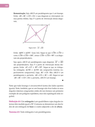 190
Demonstração: Seja ABCD um paralelogramo que é um losango.
Então AB BC CD DA= = = e suas diagonais se interceptam em
seus pontos médios. Seja P o ponto de intersecção destas diago-
nais.
A B
CD
P
Figura 4.22 - AC BD⊥
Então BPC DPC∆ ≡ ∆ (caso LLL). Segue-se que  CPB CPD= e
como   180ºCPB CPD+ = , temos   90ºCPB CPD= = e as diago-
nais são perpendiculares.
Seja agora ABCD um paralelogramo cujas diagonais AC e BD
são perpendiculares. Seja P o ponto de intersecção destas dia-
gonais. Então AP CP= e BP DP= . Segue-se que os triângu-
los retângulos CPB∆ e CPD∆ são congruentes (catetos res-
pectivamente congruentes). Logo, BC CD= . Mas ABCD é um
paralelogramo e, portanto, AB CD= e BC AD= . Segue-se que
AB BC CD DA= = = e, portanto, ABCD é um losango.
■
Note que todo losango é circunscritível (soma dos lados opostos
iguais). Note, também, que se um losango não tiver todos os seus
ângulos internos congruentes então ele nos fornece um primeiro
exemplo de um polígono eqüilátero, mas não eqüiângulo (não re-
gular).
Definição 4.8. Um retângulo é um quadrilátero cujos ângulos in-
ternos têm medida igual a 90°. Costuma-se denominar um dos la-
dos de um retângulo de base e o outro adjacente a ele de altura.
Teorema 4.9. Todo retângulo é um paralelogramo.
 