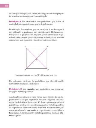 192
Se losango e retângulo são ambos paralelogramos é de se pergun-
tar se existe um losango que é um retângulo.
Definição 4.9. Um quadrado é um quadrilátero que possui os
quatro lados congruentes e os quatro ângulos retos.
Da definição depreende-se que um quadrado é um losango e é
um retângulo, e, portanto, é um paralelogramo. Ele herda, por-
tanto, todas as propriedades daqueles quadriláteros: suas diago-
nais são congruentes, perpendiculares e se interceptam ao meio.
Além disso, todo quadrado é inscritível e circunscritível.
A B
CD
P
Figura 4.24 - Quadrado: , ,AC BD AC BD AP CP= ⊥ = e BP DP=
Um outro caso particular de quadrilátero que não está contido
nem contém as classes anteriores é:
Definição 4.10. Um trapézio é um quadrilátero que possui um
único par de lados paralelos.
A definição nos diz que o outro par de lados opostos de um tra-
pézio não é dado por segmentos paralelos. Segue-se imediata-
mente da definição, e do teorema 4.5 deste capitulo, que os lados
paralelos de um trapézio não são congruentes. Os lados paralelos
do trapézio são chamados bases; o que tem maior medida é, co-
mumente, chamado base maior, e o que tem menor medida é a
base menor. A distância entre os lados paralelos é chamada altu-
ra do trapézio.
 