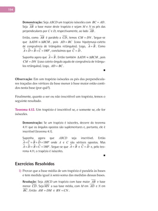 194
Demonstração: Seja ABCD um trapézio isósceles com BC AD= .
Seja AB a base maior deste trapézio e sejam M e N os pés das
perpendiculares por C e D, respectivamente, ao lado AB .
Então, como AB é paralelo a CD , temos CM DN= . Segue-se
que ADN BCM∆ ≡ ∆ , pois AD BC= (caso hipotenusa-cateto
de congruência de triângulos retângulos). Logo,  A B= . Como
    180ºA D B C+ = + = , concluímos que  C D= .
Suponha agora que  A B= . Então também ADN BCM∆ ≡ ∆ , pois
CM DN= (caso cateto-ângulo agudo de congruência de triângu-
los retângulos). Logo, AD BC= .
■
Observação: Em um trapézio isósceles os pés das perpendicula-
res traçadas dos vértices da base menor à base maior estão conti-
dos nesta base (por quê?).
Finalmente, quanto a ser ou não inscritível um trapézio, temos o
seguinte resultado.
Teorema 4.12. Um trapézio é inscritível se, e somente se, ele for
isósceles.
Demonstração: Se um trapézio é isósceles, decorre do teorema
4.11 que os ângulos opostos são suplementares e, portanto, ele é
inscritível (teorema 4.1).
Suponha agora que ABCD seja inscritível. Então
    180ºA C B D+ = + = onde A e C são vértices opostos. Mas
    180ºA D B C+ = + = . Segue-se que  A B= e  C D= e, pelo teo-
rema 4.11, o trapézio é isósceles.
■
Exercícios Resolvidos
Provar que a base média de um trapézio é paralela às bases1)
e tem medida igual à semi-soma das medidas dessas bases.
Resolução: Seja ABCD um trapézio com base maior AB e base
menor CD . Seja MN a sua base média, com M em AD e N em
BC . Então AM DM= e BN CN= .
 