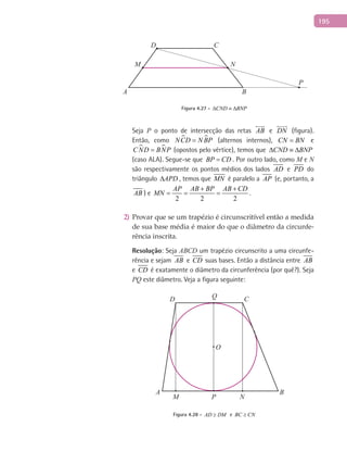 195
A B
CD
P
M N
Figura 4.27 - CND BNP∆ ≡ ∆
Seja P o ponto de intersecção das retas AB

e DN

(figura).
Então, como  NCD N BP= (alternos internos), CN BN= e
 CND BNP= (opostos pelo vértice), temos que CND BNP∆ ≡ ∆
(caso ALA). Segue-se que BP CD= . Por outro lado, como M e N
são respectivamente os pontos médios dos lados AD e PD do
triângulo APD∆ , temos que MN é paralelo a AP (e, portanto, a
AB ) e
2 2 2
AP AB BP AB CD
MN
+ +
= = = .
Provar que se um trapézio é circunscritível então a medida2)
de sua base média é maior do que o diâmetro da circunfe-
rência inscrita.
Resolução: Seja ABCD um trapézio circunscrito a uma circunfe-
rência e sejam AB e CD suas bases. Então a distância entre AB
e CD é exatamente o diâmetro da circunferência (por quê?). Seja
PQ este diâmetro. Veja a figura seguinte:
A B
C
O
D
PM N
Q
Figura 4.28 - AD DM≥ e BC CN≥
 