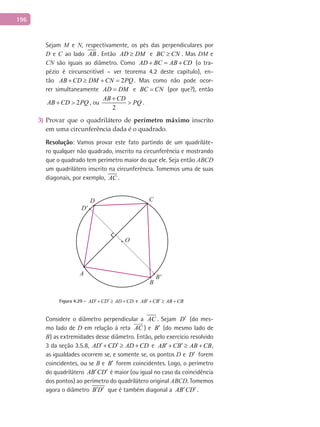 196
Sejam M e N, respectivamente, os pés das perpendiculares por
D e C ao lado AB . Então AD DM≥ e BC CN≥ . Mas DM e
CN são iguais ao diâmetro. Como AD BC AB CD+ = + (o tra-
pézio é circunscritível – ver teorema 4.2 deste capítulo), en-
tão 2AB CD DM CN PQ+ ≥ + = . Mas como não pode ocor-
rer simultaneamente AD DM= e BC CN= (por que?), então
2AB CD PQ+ > , ou
2
AB CD
PQ
+
> .
Provar que o quadrilátero de3) perímetro máximo inscrito
em uma circunferência dada é o quadrado.
Resolução: Vamos provar este fato partindo de um quadriláte-
ro qualquer não quadrado, inscrito na circunferência e mostrando
que o quadrado tem perímetro maior do que ele. Seja então ABCD
um quadrilátero inscrito na circunferência. Tomemos uma de suas
diagonais, por exemplo, AC .
A
B
B'
C
O
D
D'
Figura 4.29 - AD CD AD CD′ ′+ ≥ + e AB CB AB CB′ ′+ ≥ +
Considere o diâmetro perpendicular a AC . Sejam D′ (do mes-
mo lado de D em relação à reta AC

) e B′ (do mesmo lado de
B) as extremidades desse diâmetro. Então, pelo exercício resolvido
3 da seção 3.5.8, AD CD AD CD′ ′+ ≥ + e AB CB AB CB′ ′+ ≥ + ,
as igualdades ocorrem se, e somente se, os pontos D e D′ forem
coincidentes, ou se B e B′ forem coincidentes. Logo, o perímetro
do quadrilátero AB CD′ ′ é maior (ou igual no caso da coincidência
dos pontos) ao perímetro do quadrilátero original ABCD. Tomemos
agora o diâmetro B D′ ′ que é também diagonal a AB CD′ ′.
 
