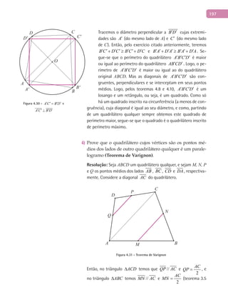 197
Tracemos o diâmetro perpendicular a B D′ ′ cujas extremi-
dades são A′ (do mesmo lado de A) e C′ (do mesmo lado
de C). Então, pelo exercício citado anteriormente, teremos
B C D C B C D C′ ′ ′ ′ ′ ′ ′+ ≥ + e B A D A B A D A′ ′ ′ ′ ′ ′ ′+ ≥ + . Se-
gue-se que o perímetro do quadrilátero A B C D′ ′ ′ ′ é maior
ou igual ao perímetro do quadrilátero AB CD′ ′ . Logo, o pe-
rímetro de A B C D′ ′ ′ ′ é maior ou igual ao do quadrilátero
original ABCD. Mas as diagonais de A B C D′ ′ ′ ′ são con-
gruentes, perpendiculares e se interceptam em seus pontos
médios. Logo, pelos teoremas 4.8 e 4.10, A B C D′ ′ ′ ′ é um
losango e um retângulo, ou seja, é um quadrado. Como só
há um quadrado inscrito na circunferência (a menos de con-
gruência), cuja diagonal é igual ao seu diâmetro, e como, partindo
de um quadrilátero qualquer sempre obtemos este quadrado de
perímetro maior, segue-se que o quadrado é o quadrilátero inscrito
de perímetro máximo.
Prove que o quadrilátero cujos vértices são os pontos mé-4)
dios dos lados de outro quadrilátero qualquer é um parale-
logramo (Teorema de Varignon).
Resolução: Seja ABCD um quadrilátero qualquer, e sejam M, N, P
e Q os pontos médios dos lados AB , BC , CD e DA , respectiva-
mente. Considere a diagonal AC do quadrilátero.
A B
C
D
P
M
N
Q
Figura 4.31 - Teorema de Varignon
Então, no triângulo ACD∆ temos que //QP AC e
2
AC
QP = , e
no triângulo ABC∆ temos //MN AC e
2
AC
MN = (teorema 3.5
A
A' B
B'
C
C'
O
D
D'
Figura 4.30 - A C B D′ ′ ′ ′= e
A C B D′ ′ ′ ′⊥
 