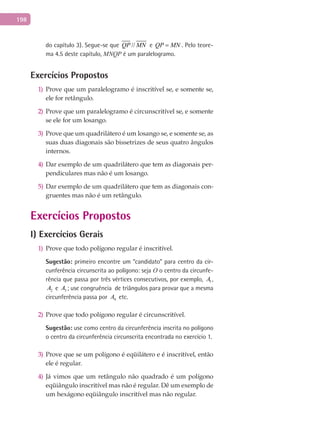 198
do capítulo 3). Segue-se que //QP MN e QP MN= . Pelo teore-
ma 4.5 deste capítulo, MNQP é um paralelogramo.
Exercícios Propostos
Prove que um paralelogramo é inscritível se, e somente se,1)
ele for retângulo.
Prove que um paralelogramo é circunscritível se, e somente2)
se ele for um losango.
Prove que um quadrilátero é um losango se, e somente se, as3)
suas duas diagonais são bissetrizes de seus quatro ângulos
internos.
Dar exemplo de um quadrilátero que tem as diagonais per-4)
pendiculares mas não é um losango.
Dar exemplo de um quadrilátero que tem as diagonais con-5)
gruentes mas não é um retângulo.
Exercícios Propostos
I) Exercícios Gerais
Prove que todo polígono regular é inscritível.1)
Sugestão: primeiro encontre um “candidato” para centro da cir-
cunferência circunscrita ao polígono: seja O o centro da circunfe-
rência que passa por três vértices consecutivos, por exemplo, 1A ,
2A e 3A ; use congruência de triângulos para provar que a mesma
circunferência passa por 4A etc.
Prove que todo polígono regular é circunscritível.2)
Sugestão: use como centro da circunferência inscrita no polígono
o centro da circunferência circunscrita encontrada no exercício 1.
Prove que se um polígono é eqüilátero e é inscritível, então3)
ele é regular.
Já vimos que um retângulo não quadrado é um polígono4)
eqüiângulo inscritível mas não é regular. Dê um exemplo de
um hexágono eqüiângulo inscritível mas não regular.
 