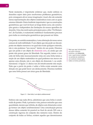 20
Neste momento, é importante enfatizar que, muito embora os
desenhos sejam úteis para resolvermos problemas geométricos,
pois conseguem ativar nossa imaginação visual, eles são somente
meras representações dos objetos matemáticos reais com os quais
estamos lidando. Outro lembrete importante é que as construções
geométricas, que você irá fazer ao longo deste curso, são constru-
ções gerais e independem das limitações de nossos aparelhos de
desenho. Uma das motivações principais para a obra “Os Elemen-
tos”, de Euclides, é exatamente estabelecer fundamentos precisos
para todas as construções geométricas que possam ser feitas.
Um ponto, no sentido matemático, é uma abstração de nosso senso
comum de indivisibilidade. É um objeto que não pode ser decom-
posto em objetos menores e no qual não existe qualquer extensão,
isto é, não podemos “nos mover” dentro de um ponto. Dizemos
que um ponto é um objeto de dimensão zero, ou ainda que um
ponto não possui graus de liberdade. Em seguida, temos o con-
ceito de linha (não necessariamente reta), em uma linha temos a
noção de um objeto matemático no qual podemos nos mover em
apenas uma direção, isto é, um objeto de dimensão 1, ou unidi-
mensional. A figura 1.1 abaixo nos dá intuitivamente esta noção.
Note que a partir do ponto A sobre a linha existe somente uma
direção em que pode haver um deslocamento. Dizemos também
que uma linha possui um único grau de liberdade.
A
Figura 1.1 - Uma linha é um objeto unidimensional
Embora não seja nada óbvio, admitimos que uma linha é consti-
tuída de pontos. Pode, à primeira vista, parecer estranho que uma
quantidade, mesmo que infinita, de objetos sem dimensões consi-
ga formar um objeto unidimensional. Uma conceituação precisa
dessas idéias somente foi possível no final do século XIX com a
construção rigorosa do conjunto dos números reais. Dentro do
conjunto de todas as linhas, existem aquelas que denominamos
Note que aqui introduzimos
um outro conceito
primitivo, o de dimensão,
com o qual iremos trabalhar
no sentido de estabelecer
um contexto comum para
todos os termos primitivos.
 