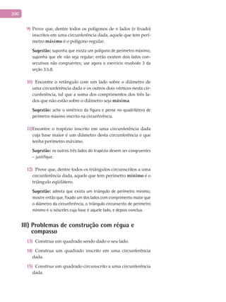 200
Prove que, dentre todos os polígonos de9) n lados (n fixado)
inscritos em uma circunferência dada, aquele que tem perí-
metro máximo é o polígono regular.
Sugestão: suponha que exista um polígono de perímetro máximo;
suponha que ele não seja regular; então existem dois lados con-
secutivos não congruentes; use agora o exercício resolvido 3 da
seção 3.5.8.
Encontre o retângulo com um lado sobre o diâmetro de10)
uma circunferência dada e os outros dois vértices nesta cir-
cunferência, tal que a soma dos comprimentos dos três la-
dos que não estão sobre o diâmetro seja máxima.
Sugestão: ache o simétrico da figura e pense no quadrilátero de
perímetro máximo inscrito na circunferência.
Encontre o trapézio inscrito em uma circunferência dada11)
cuja base maior é um diâmetro desta circunferência e que
tenha perímetro máximo.
Sugestão: os outros três lados do trapézio devem ser congruentes
– justifique.
Prove que, dentre todos os triângulos circunscritos a uma12)
circunferência dada, aquele que tem perímetro mínimo é o
triângulo eqüilátero.
Sugestão: admita que exista um triângulo de perímetro mínimo;
mostre então que, fixado um dos lados com comprimento maior que
o diâmetro da circunferência, o triângulo circunscrito de perímetro
mínimo é o isósceles cuja base é aquele lado, e depois conclua.
III) Problemas de construção com régua e
compasso
Construa um quadrado sendo dado o seu lado.13)
Construa um quadrado inscrito em uma circunferência14)
dada.
Construa um quadrado circunscrito a uma circunferência15)
dada.
 