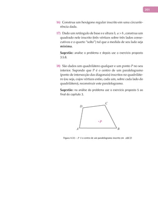 201
Construa um hexágono regular inscrito em uma circunfe-16)
rência dada.
Dado um retângulo de base17) a e altura b, a b> , construa um
quadrado nele inscrito (três vértices sobre três lados conse-
cutivos e o quarto “solto”) tal que a medida de seu lado seja
mínima.
Sugestão: analise o problema e depois use o exercício proposto
3.5.8.
São dados um quadrilátero qualquer e um ponto18) P no seu
interior. Supondo que P é o centro de um paralelogramo
(ponto de intersecção das diagonais) inscritos no quadriláte-
ro (ou seja, cujos vértices estão, cada um, sobre cada lado do
quadrilátero), reconstruir este paralelogramo.
Sugestão: na análise do problema use o exercício proposto 5 ao
final do capítulo 3.
A B
C
D
P
Figura 4.33 - P é o centro de um paralelogramo inscrito em ABCD
 