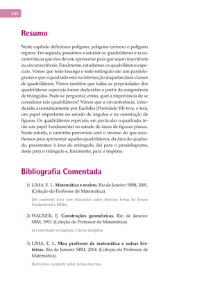 202
Resumo
Neste capítulo definimos polígono, polígono convexo e polígono
regular. Em seguida, passamos a estudar os quadriláteros e as ca-
racterísticas que eles devem apresentar para que sejam inscritíveis
ou circunscritíveis. Finalmente, estudamos os quadriláteros espe-
ciais. Vimos que todo losango e todo retângulo são um paralelo-
gramo e que o quadrado está na intersecção daquelas duas classes
de quadriláteros. Vimos também que todas as propriedades dos
quadriláteros especiais foram deduzidas a partir da congruência
de triângulos. Pode-se perguntar, então, qual a importância de se
considerar tais quadriláteros? Vimos que a circunferência, intro-
duzida axiomaticamente por Euclides (Postulado III) teve, e terá,
um papel importante no estudo de ângulos e na construção de
figuras. Os quadriláteros especiais, em particular o quadrado, te-
rão um papel fundamental no estudo de áreas de figuras planas.
Neste estudo, o caminho percorrido será o inverso do que esco-
lhemos para apresentar aqueles quadriláteros: da área do quadra-
do, passaremos à área do retângulo, daí para o paralelogramo,
deste para o triângulo e, finalmente, para o trapézio.
Bibliografia Comentada
LIMA, E. L.1) Matemática e ensino. Rio de Janeiro: SBM, 2001.
(Coleção do Professor de Matemática).
Um excelente livro com discussões sobre diversos temas do Ensino
Fundamental e Médio.
WAGNER, E.2) Construções geométricas. Rio de Janeiro:
SBM, 1993. (Coleção do Professor de Matemática).
Já comentado no capítulo 3 desta disciplina.
LIMA, E. L.3) Meu professor de matemática e outras his-
tórias. Rio de Janeiro: SBM, 2004. (Coleção do Professor de
Matemática).
Outro livro excelente sobre temas diversos.
 