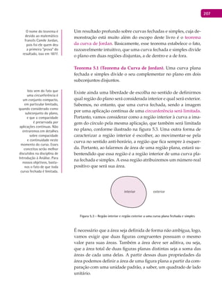 207
Um resultado profundo sobre curvas fechadas e simples, cuja de-
monstração está muito além do escopo deste livro é o teorema
da curva de Jordan. Basicamente, esse teorema estabelece o fato,
razoavelmente intuitivo, que uma curva fechada e simples divide
o plano em duas regiões disjuntas, a de dentro e a de fora.
Teorema 5.1 (Teorema da Curva de Jordan). Uma curva plana
fechada e simples divide o seu complementar no plano em dois
subconjuntos disjuntos.
Existe ainda uma liberdade de escolha no sentido de definirmos
qual região do plano será considerada interior e qual será exterior.
Sabemos, no entanto, que uma curva fechada, sendo a imagem
por uma aplicação contínua de uma circunferência será limitada.
Portanto, vamos considerar como a região interior à curva a ima-
gem do círculo pela mesma aplicação, que também será limitada
no plano, conforme ilustrado na figura 5.3. Uma outra forma de
caracterizar a região interior é escolher, ao movimentar-se pela
curva no sentido anti-horário, a região que fica sempre à esquer-
da. Portanto, ao falarmos de área de uma região plana, estará su-
bentendido que essa região é a região interior de uma curva pla-
na fechada e simples. A essa região atribuiremos um número real
positivo que será sua área.
interior exterior
Figura 5.3 - Região interior e região exterior a uma curva plana fechada e simples
É necessário que a área seja definida de forma não ambígua, logo,
vamos exigir que duas figuras congruentes possuam o mesmo
valor para suas áreas. Também a área deve ser aditiva, ou seja,
que a área total de duas figuras planas distintas seja a soma das
áreas de cada uma delas. A partir dessas duas propriedades da
área podemos definir a área de uma figura plana a partir da com-
paração com uma unidade padrão, a saber, um quadrado de lado
unitário.
O nome do teorema é
devido ao matemático
francês Camile Jordan,
pois foi ele quem deu
a primeira “prova” do
resultado, isso em 1877.
Isto vem do fato que
uma circunferência é
um conjunto compacto,
em particular limitado,
quando considerado como
subconjunto do plano,
e que a compacidade
é preservada por
aplicações contínuas. Não
entraremos em detalhes
sobre compacidade
e continuidade neste
momento do curso. Esses
conceitos serão melhor
discutidos na disciplina de
Introdução à Análise. Para
nossos objetivos, basta-
nos o fato de que toda
curva fechada é limitada.
 