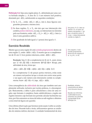 208
Definição 5.4. Seja uma região plana Σ , delimitada por uma cur-
va fechada simples γ . A área de Σ é um número real positivo,
denotado por )(ΣA , satisfazendo as seguintes condições:
Se1) 21 Σ≡Σ , então )()( 21 Σ=Σ AA , isto é, duas figuras con-
gruentes possuem a mesma área.
Se duas regiões,2) 1Σ e 2Σ são tais que sua intersecção não
contém pontos interiores, ou seja, se intersectam no máximo
pela sua fronteira, então )()()( 2121 Σ+Σ=Σ∪Σ AAA . Isto é, a
área é uma grandeza aditiva.
Um quadrado de lado igual a3) 1 possui área igual a 1.
Exercício Resolvido
Mostre que se uma região Ω está contida propriamente dentro de
uma região Σ , então )()( Σ≤Ω AA . E mostre que se o complemen-
tar de Ω em Σ tiver pontos interiores, então )()( Σ<Ω AA .
Resolução: Seja ΩΣ  o complementar de Ω em Σ , assim, temos
que ( )ΩΣ∪Ω=Σ  , e obviamente (  ) f    Ø.Logo, pela
aditividade da área, temos que:
( ) ).()()()()( Ω≥ΩΣ+Ω=ΩΣ∪Ω=Σ AAAAA (5.1)
Se o complementar ΩΣ  possuir pontos interiores, então existe
um número real positivo tal que o círculo com centro nesse ponto
e raio igual a este número está inteiramente contido no comple-
mentar. Assim 0)( >ΩΣA , logo, )()( Ω>Σ AA .
Uma conseqüência da aditividade da área que também será am-
plamente utilizada, inclusive por razões práticas, é a decomposi-
ção. Basicamente, a idéia é: para calcularmos a área de uma re-
gião cujo formato é complexo, basta subdividirmos a região em
regiões menores cujo formato nos permite calcular facilmente sua
área, por fim somamos as áreas de todas as sub-regiões e obtemos
a área total da figura em questão.
Uma última observação que faremos nesta seção é sobre as unida-
des de área. Durante todo o texto, utilizaremos apenas as unida-
des do sistema métrico decimal. A unidade fundamental de área
Um conjunto A está
contido propriamente
dentro de um conjunto B
se BA ⊆ e BA ≠ .
Um ponto Σ∈P é dito ser
interior a Σ se existir um
número real positivo r , tal
que o círculo de centro P
e raio r esteja inteiramente
contido na região Σ .
Qualidade, atributo,
característica de aditivo.
Fonte Dicionário Houaiss.
Quando nos referirmos
à aditividade da área,
estaremos nos referindo
à propriedade (2) da
definição 5.4.
 