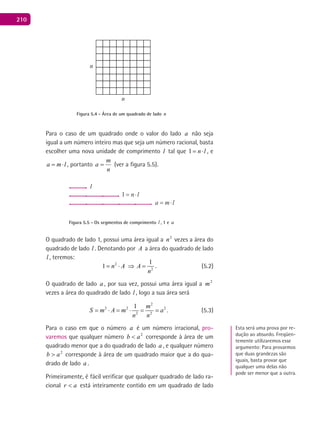 210
n
n
Figura 5.4 - Área de um quadrado de lado n
Para o caso de um quadrado onde o valor do lado a não seja
igual a um número inteiro mas que seja um número racional, basta
escolher uma nova unidade de comprimento l tal que 1 n l= ⋅ , e
a m l= ⋅ , portanto
n
m
a = (ver a figura 5.5).
l
Figura 5.5 - Os segmentos de comprimento l , 1 e a
O quadrado de lado 1, possui uma área igual a 2
n vezes a área do
quadrado de lado l . Denotando por A a área do quadrado de lado
l , teremos:
2
2
1
1 n A A
n
= ⋅ ⇒ = . (5.2)
O quadrado de lado a , por sua vez, possui uma área igual a 2
m
vezes a área do quadrado de lado l , logo a sua área será
2
2 2 2
2 2
1 m
S m A m a
n n
= ⋅ = ⋅ = = . (5.3)
Para o caso em que o número a é um número irracional, pro-
varemos que qualquer número 2
ab < corresponde à área de um
quadrado menor que a do quadrado de lado a , e qualquer número
2
ab > corresponde à área de um quadrado maior que a do qua-
drado de lado a .
Primeiramente, é fácil verificar que qualquer quadrado de lado ra-
cional ar < está inteiramente contido em um quadrado de lado
Esta será uma prova por re-
dução ao absurdo. Freqüen-
temente utilizaremos esse
argumento: Para provarmos
que duas grandezas são
iguais, basta provar que
qualquer uma delas não
pode ser menor que a outra.
 