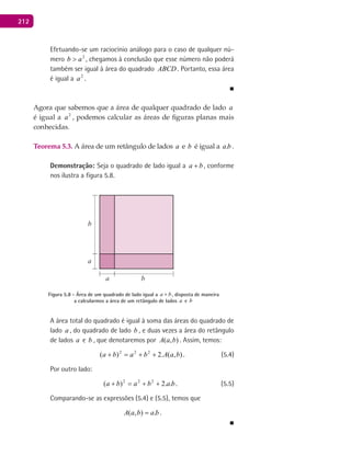 212
Efetuando-se um raciocínio análogo para o caso de qualquer nú-
mero 2
ab > , chegamos à conclusão que esse número não poderá
também ser igual à área do quadrado ABCD . Portanto, essa área
é igual a 2
a .
■
Agora que sabemos que a área de qualquer quadrado de lado a
é igual a 2
a , podemos calcular as áreas de figuras planas mais
conhecidas.
Teorema 5.3. A área de um retângulo de lados a e b é igual a ba. .
Demonstração: Seja o quadrado de lado igual a ba + , conforme
nos ilustra a figura 5.8.
a
a
b
b
Figura 5.8 - Área de um quadrado de lado igual a ba + , disposta de maneira
a calcularmos a área de um retângulo de lados a e b
A área total do quadrado é igual à soma das áreas do quadrado de
lado a , do quadrado de lado b , e duas vezes a área do retângulo
de lados a e b , que denotaremos por ),( baA . Assim, temos:
),(.2)( 222
baAbaba ++=+ . (5.4)
Por outro lado:
bababa ..2)( 222
++=+ . (5.5)
Comparando-se as expressões (5.4) e (5.5), temos que
babaA .),( = .
■
 