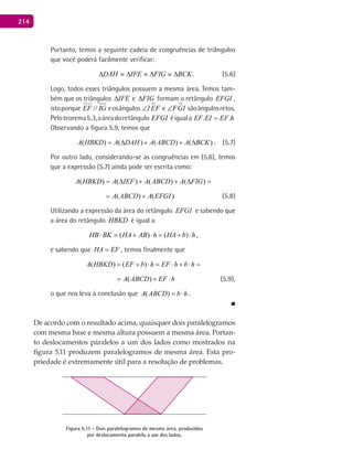 214
Portanto, temos a seguinte cadeia de congruências de triângulos
que você poderá facilmente verificar:
.BCKFIGIFEDAH ∆≡∆≡∆≡∆ (5.6)
Logo, todos esses triângulos possuem a mesma área. Temos tam-
bém que os triângulos IFE∆ e FIG∆ formam o retângulo EFGI ,
istoporque //EF IG eosângulos I EF∠ e FGI∠ sãoângulosretos.
Peloteorema5.3,aáreadoretângulo EFGI éiguala . .EF EI EF h=
Observando a figura 5.9, temos que
( ) ( ) ( ) ( )A HBKD A DAH A ABCD A BCK= ∆ + + ∆ . (5.7)
Por outro lado, considerando-se as congruências em (5.6), temos
que a expressão (5.7) ainda pode ser escrita como:
( ) ( ) ( ) ( ) ( ) ( )A HBKD A IEF A ABCD A FIG A ABCD A EFGI= ∆ + + ∆ = +
) ( ) ( ) ( ) ( ) ( )D A IEF A ABCD A FIG A ABCD A EFGI= ∆ + + ∆ = + (5.8)
Utilizando a expressão da área do retângulo EFGI e sabendo que
a área do retângulo HBKD é igual a
( ) ( )HB BK HA AB h HA b h⋅ = + ⋅ = + ⋅ ,
e sabendo que HA EF= , temos finalmente que
( ) ( ) ( )A HBKD EF b h EF h b h A ABCD EF h= + ⋅ = ⋅ + ⋅ = + ⋅
( ) ( ) ( )A HBKD EF b h EF h b h A ABCD EF h= + ⋅ = ⋅ + ⋅ = + ⋅ (5.9),
o que nos leva à conclusão que ( )A ABCD b h= ⋅ .
■
De acordo com o resultado acima, quaisquer dois paralelogramos
com mesma base e mesma altura possuem a mesma área. Portan-
to deslocamentos paralelos a um dos lados como mostrados na
figura 5.11 produzem paralelogramos de mesma área. Esta pro-
priedade é extremamente útil para a resolução de problemas.
Figura 5.11 - Dois paralelogramos de mesma área, produzidos
por deslocamento paralelo a um dos lados.
 