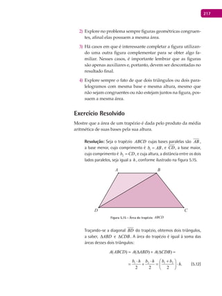 217
Explore no problema sempre figuras geométricas congruen-2)
tes, afinal elas possuem a mesma área.
Há casos em que é interessante completar a figura utilizan-3)
do uma outra figura complementar para se obter algo fa-
miliar. Nesses casos, é importante lembrar que as figuras
são apenas auxiliares e, portanto, devem ser descontadas no
resultado final.
Explore sempre o fato de que dois triângulos ou dois para-4)
lelogramos com mesma base e mesma altura, mesmo que
não sejam congruentes ou não estejam juntos na figura, pos-
suem a mesma área.
Exercício Resolvido
Mostre que a área de um trapézio é dada pelo produto da média
aritmética de suas bases pela sua altura.
Resolução: Seja o trapézio ABCD cujas bases paralelas são AB ,
a base menor, cujo comprimento é 1b AB= , e CD, a base maior,
cujo comprimento é 2b CD= , e cuja altura, a distância entre os dois
lados paralelos, seja igual a h , conforme ilustrado na figura 5.15.
A B
CD
Figura 5.15 - Área do trapézio ABCD
Traçando-se a diagonal BD do trapézio, obtemos dois triângulos,
a saber, ABD∆ e CDB∆ . A área do trapézio é igual à soma das
áreas desses dois triângulos:
222
)()()( 2121 bbhbhb
CDBAABDAABCDA ⋅




 +
=
⋅
+
⋅
=∆+∆=
.
222
)()()( 2121
h
bbhbhb
CDBAABDAABCDA ⋅




 +
=
⋅
+
⋅
=∆+∆= (5.12)
 