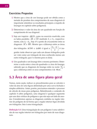 218
Exercícios Propostos
Mostre que a área de um losango pode ser obtida como a1)
metade do produto dos comprimentos de suas diagonais (é
importante relembrar os resultados principais a respeito de
losangos no capítulo sobre polígonos).
Determinar o valor da área de um quadrado em função do2)
comprimento de sua diagonal.
Seja um trapézio3) ABCD , como no exercício resolvido, com
os lados paralelos AB e CD medindo 1b e 2b , respectiva-
mente, com 21 bb < . Seja O o ponto de cruzamento entre as
diagonais AC e BD . Mostre que a diferença entre as áreas
dos triângulos CDO∆ e ABO∆ é igual a: h
bb
⋅




 −
2
12
(su-
gestão: tente observar que cada um desses triângulos pode
ser visto como um triângulo de área conhecida menos um
outro triângulo, que é o mesmo para os dois).
Um quadrado e um losango têm o mesmo perímetro. Deter-4)
mine a razão entre a área do quadrado e a área do losango,
sabendo que as diagonais do losango estão na razão
5
3 e
que a diferença entre os seus comprimentos é de 40cm .
5.3 Área de uma figura plana geral
Vamos, nesta seção, indicar os procedimentos para se calcular o
valor da área de uma figura delimitada por uma curva fechada e
simples arbitrária. Antes, porém, precisamos entender o processo
de cálculo de áreas para polígonos. Relembrando o conteúdo do
capítulo 4 sobre polígonos, uma diagonal é qualquer segmento
que une dois vértices do polígono e que não seja um lado do mes-
mo. Consideremos apenas as diagonais contidas na região inte-
rior do polígono de tal forma que a região interior fique dividida
em triângulos. Isto é uma triangulação.
Definição 5.5. Uma triangulação de um polígono é uma subdivi-
são de sua região interior em triângulos por meio de suas diago-
nais.
 