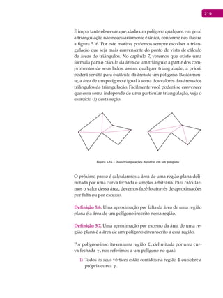219
É importante observar que, dado um polígono qualquer, em geral
a triangulação não necessariamente é única, conforme nos ilustra
a figura 5.16. Por este motivo, podemos sempre escolher a trian-
gulação que seja mais conveniente do ponto de vista de cálculo
de áreas de triângulos. No capítulo 7, veremos que existe uma
fórmula para o cálculo da área de um triângulo a partir dos com-
primentos de seus lados, assim, qualquer triangulação, a priori,
poderá ser útil para o cálculo da área de um polígono. Basicamen-
te, a área de um polígono é igual à soma dos valores das áreas dos
triângulos da triangulação. Facilmente você poderá se convencer
que essa soma independe de uma particular triangulação, veja o
exercício (1) desta seção.
Figura 5.16 - Duas triangulações distintas em um polígono
O próximo passo é calcularmos a área de uma região plana deli-
mitada por uma curva fechada e simples arbitrária. Para calcular-
mos o valor dessa área, devemos fazê-lo através de aproximações
por falta ou por excesso.
Definição 5.6. Uma aproximação por falta da área de uma região
plana é a área de um polígono inscrito nessa região.
Definição 5.7. Uma aproximação por excesso da área de uma re-
gião plana é a área de um polígono circunscrito a essa região.
Por polígono inscrito em uma região Σ , delimitada por uma cur-
va fechada γ , nos referimos a um polígono no qual:
Todos os seus vértices estão contidos na região1) Σ ou sobre a
própria curva γ .
 