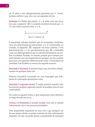 22
até B sobre a reta, obrigatoriamente passarmos por C . Assim,
podemos definir o que vem a ser um segmento de reta.
Definição 1.1. Dados dois pontos A e B sobre uma reta, dize-
mos que o segmento AB é o conjunto de pontos formado por A ,
B e por todos os pontos entre A e B .
A B
Figura 1.3 - Segmento AB
É importante salientar também que, na formulação euclidiana,
uma reta determinada por dois pontos A e B correspondia, na
verdade, ao segmento AB , enquanto em nosso contexto, a reta
determinada por A e B , que denotaremos por AB

, é entendida
como um objeto geométrico que se estende infinitamente em am-
bos os sentidos. Euclides, no entanto, postula que é sempre pos-
sível estender uma reta (segmento) em qualquer um dos sentidos
para fazer um segmento arbitrariamente maior. A formulação do
postulado 2 de Euclides se enuncia da seguinte maneira:
Postulado 2 (Euclides). É possível traçar uma reta finita continu-
amente em qualquer linha reta.
Podemos formulá-lo novamente em uma linguagem que inde-
penda de construções geométricas como:
Postulado 2 (segunda versão). É sempre possível estender arbi-
trariamente qualquer segmento a partir de qualquer uma de suas
extremidades.
Ou ainda na seguinte forma, a qual adotaremos como definitiva
ao longo de todo este livro:
Axioma 1.2 (Postulado 2, terceira versão). Uma reta se estende
infinitamente, isto é, não possui extremidades.
Uma propriedade importante de uma reta é que qualquer um
de seus pontos divide os pontos restantes em dois subconjuntos
disjuntos. Ou seja, um ponto possui a propriedade de separação
 