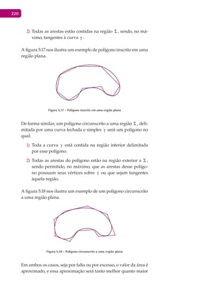 220
Todas as arestas estão contidas na região2) Σ , sendo, no má-
ximo, tangentes à curva γ .
A figura 5.17 nos ilustra um exemplo de polígono inscrito em uma
região plana.
Figura 5.17 - Polígono inscrito em uma região plana
De forma similar, um polígono circunscrito a uma região Σ , deli-
mitada por uma curva fechada e simples γ será um polígono no
qual:
Toda a curva1) γ está contida na região interior delimitada
por esse polígono.
Todas as arestas do polígono estão na região exterior a2) Σ ,
sendo permitido, no máximo, que as arestas desse polígo-
no possuam seus vértices sobre γ ou que sejam tangentes
àquela região.
A figura 5.18 nos ilustra um exemplo de um polígono circunscrito
a uma região plana.
Figura 5.18 - Polígono circunscrito a uma região plana
Em ambos os casos, seja por falta ou por excesso, o valor da área é
aproximado, e essa aproximação será tanto melhor quanto maior
 