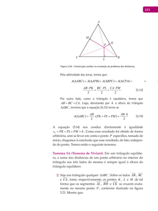 223
A
BC
K
L
P
M
Figura 5.20 - Construção auxiliar na resolução do problema das distâncias.
Pela aditividade das áreas, temos que:
( ) ( ) ( ) ( )
2 2
AB PK BC PL
A ABC A APB A BPC A CPA
⋅ ⋅
∆ = ∆ + ∆ + ∆ = + +
( ) ( ) ( ) ( ) .
2 2 2
AB PK BC PL CA PM
A ABC A APB A BPC A CPA
⋅ ⋅ ⋅
∆ = ∆ + ∆ + ∆ = + + (5.13)
Por outro lado, como o triângulo é equilátero, temos que
AB BC CA= = . Logo, denotando por h a altura do triângulo
ABC∆ , teremos que a equação (5.13) torna-se
( ) ( )
2 2
AB AB h
A ABC PK PL PM
⋅
∆ = ⋅ + + = (5.14)
A equação (5.14) nos conduz diretamente à igualdade
Ps PK PL PM h= + + = . Como esse resultado foi obtido de forma
arbitrária, sem se levar em conta o ponto P específico, tomado de
início, chegamos à conclusão que esse resultado, de fato, indepen-
de do ponto. Temos então o seguinte teorema:
Teorema 5.6 (Teorema de Viviani). Em um triângulo equiláte-
ro, a soma das distâncias de um ponto arbitrário no interior do
triângulo aos três lados do mesmo é sempre igual à altura do
triângulo equilátero.
Seja um triângulo qualquer2) ABC∆ . Sobre os lados AB , BC
e CA , tome, respectivamente, os pontos K , L e M de tal
forma que os segmentos AL , BM e CK se cruzem exata-
mente no mesmo ponto P , conforme ilustrado na figura
5.21. Mostre que:
 
