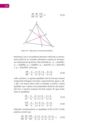224
1.
AK BL CM
KB LC MA
⋅ ⋅ = (5.15)
A
B
C
K
L
P
M
Figura 5.21 - Figura para o enunciado do problema
Novamente, esse é um problema altamente sofisticado e extrema-
mente difícil de ser resolvido utilizando-se apenas de ferramen-
tas tradicionais de geometria. Mas definindo-se, )(1 APKAA ∆= ,
)(2 BPKAA ∆= , )(3 BPLAA ∆= , )(4 CPLAA ∆= , )(5 CPMAA ∆=
e )(6 APMAA ∆= , temos que
1 5 6 5 61
2 2 3 4 3 4
,
A A A A AAAK
KB A A A A A A
+ + +
= = =
+ + +
(5.16)
onde a primeira e a segunda igualdades vêm do fato que estamos
comparando triângulos com bases, respectivamente, iguais a AK
e KB , e de mesma altura. Você é convidado a verificar a última
igualdade, que é apenas uma propriedade elementar das propor-
ções (ver o exercício proposto (3) desta seção). De igual modo,
temos as igualdades:
3 3 1 2 1 2
4 4 5 6 5 6
,
A A A A A ABL
LC A A A A A A
+ + +
= = =
+ + +
(5.17)
5 5 3 4 3 4
6 6 1 2 1 2
.
A A A A A ACM
MA A A A A A A
+ + +
= = =
+ + +
(5.18)
Utilizando simultaneamente as igualdades (5.16), (5.17) e (5.18),
podemos concluir que:
5 6 3 41 2
3 4 5 6 1 2
1.
A A A AA AAK BL CM
KB LC MA A A A A A A
+ ++
⋅ ⋅ = ⋅ ⋅ =
+ + +
(5.19)
 
