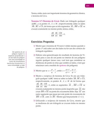 225
Temos, então, mais um importante teorema da geometria clássica,
o teorema de Ceva.
Teorema 5.7 (Teorema de Ceva). Dado um triângulo qualquer
ABC∆ , e os pontos K , L e M , respectivamente sobre os lados
AB , BC e CA , de forma que os três segmentos AL , BM e CK se
cruzam exatamente no mesmo ponto, temos, então,
1.
AK BL CM
KB LC MA
⋅ ⋅ =
Exercícios Propostos
Mostre que o teorema de Viviani é válido mesmo quando o1)
ponto P está sobre um dos lados ou for um dos vértices do
triângulo equilátero.
Elabore uma generalização do resultado do teorema de Vi-2)
viani para o caso de um ponto no interior de um polígono
regular qualquer (nesse caso, você terá que considerar as
distâncias do ponto às retas que contêm os lados, e terá que
relacionar com a medida do apótema do polígono).
Mostre que se3)
s
r
q
p
x == , então
sq
rp
sq
rp
x
−
−
=
+
+
= .
Mostre a recíproca do teorema de Ceva: Se em um triân-4)
gulo qualquer ABC∆ toma-se sobre os lados AB, BC e CA,
respectivamente, os pontos K , L e M de tal forma que
1,
AK BL CM
KB LC MA
⋅ ⋅ =, então os segmentos AL , BM e CK se
cruzam exatamente no mesmo ponto (suponha que AL não
cruze BM e CK no ponto de cruzamento deles. Seja ´AL um
outro segmento que passe por este ponto de cruzamento de
BM e CK , com ´L BC∈ . Mostre que forçosamente LL =´ ).
Utilizando a recíproca do teorema de Ceva, mostre que5)
as medianas de um triângulo se cruzam todas no mesmo
ponto.
Um apótema de um
polígono regular é o
segmento perpendicular a
um dos lados do polígono
com uma extremidade no
centro da circunferência
inscrita (ou circunscrita) e a
outra extremidade no lado
do polígono.
 
