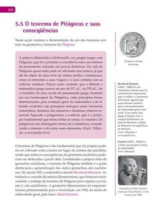 226
5.5 O teorema de Pitágoras e suas
conseqüências
Nesta seção veremos a demonstração de um dos teoremas cen-
trais na geometria, o teorema de Pitágoras.
A palavra Matemática (Mathematike, em grego) surgiu com
Pitágoras, que foi o primeiro a concebê-la como um sistema
de pensamento, fulcrado em provas dedutivas. Da vida de
Pitágoras quase nada pode ser afirmado com certeza, já que
ele foi objeto de uma série de relatos tardios e fantasiosos,
como os referentes a suas viagens e a seus contatos com as
culturas orientais. Parece certo, contudo, que o filósofo e
matemático grego nasceu no ano de 571 a.C. ou 570 a.C., foi
o fundador de uma escola de pensamento grega chamada
em sua homenagem de Pitagórica, cujos princípios foram
determinantes para evolução geral da matemática e da fi-
losofia ocidental cujo principais enfoques eram: harmonia
matemática, doutrina dos números e dualismo cósmico es-
sencial. Segundo o pitagorismo, a essência, que é o princí-
pio fundamental que forma todas as coisas, é o número. Os
pitagóricos não distinguem forma, lei e substância, conside-
rando o número o elo entre esses elementos. (Fonte: Wikipe-
dia, a enciclopédia livre).
O teorema de Pitágoras é tão fundamental que ele próprio pode-
ria ser colocado como axioma em lugar do axioma das paralelas,
sendo que todas as conseqüências da geometria euclidiana pode-
riam ser deduzidas a partir dele. Considerado a própria alma da
geometria euclidiana, o teorema de Pitágoras também é a porta
aberta para a generalização das outras geometrias não euclidia-
nas. No século XIX, o matemático alemão Bernhard Riemann in-
troduziu o conceito de métrica Riemanniana, que forneceria basi-
camente o análogo do teorema de Pitágoras para espaços curvos,
isto é, não euclidianos. A geometria Riemanniana foi importan-
tíssima posteriormente para a formulação, em 1916, da teoria da
relatividade geral, pelo físico Albert Einstein.
Pitágoras cunhado
em moeda.
Bernhard Riemann
(1826 - 1866) foi um
matemático alemão que fez
contribuições importantes
para a análise e a geometria
diferencial, algumas das
quais abriram caminho
para o desenvolvimento
da relatividade geral, mais
tarde. O seu nome está
ligado à função zeta, à
integral de Riemann, ao
lema de Riemann, à dobra
de Riemann e às superfícies
de Riemann.
Fonte: Wikipedia, a
enciclopédia livre.
Einstein (1879 - 1955) foi
o físico que propôs a teoria
da relatividade.
Fonte: Wikipedia.
Fotografia de Albert Einstein
tirada por Yousuf Karsh a 11 de
Fevereiro de 1948.
 