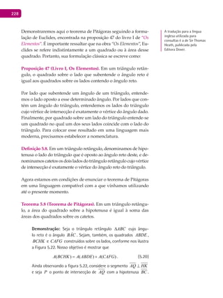 228
Demonstraremos aqui o teorema de Pitágoras seguindo a formu-
lação de Euclides, encontrada na proposição 47 do livro I de “Os
Elementos”. É importante ressaltar que na obra “Os Elementos”, Eu-
clides se refere indistintamente a um quadrado ou à área desse
quadrado. Portanto, sua formulação clássica se escreve como:
Proposição 47 (Livro I, Os Elementos). Em um triângulo retân-
gulo, o quadrado sobre o lado que subentende o ângulo reto é
igual aos quadrados sobre os lados contendo o ângulo reto.
Por lado que subentende um ângulo de um triângulo, entende-
mos o lado oposto a esse determinado ângulo. Por lados que con-
tém um ângulo do triângulo, entendemos os lados do triângulo
cujo vértice de intersecção é exatamente o vértice do ângulo dado.
Finalmente, por quadrado sobre um lado do triângulo entende-se
um quadrado no qual um dos seus lados coincide com o lado do
triângulo. Para colocar esse resultado em uma linguagem mais
moderna, precisamos estabelecer a nomenclatura.
Definição 5.8. Em um triângulo retângulo, denominamos de hipo-
tenusa o lado do triângulo que é oposto ao ângulo reto deste, e de-
nominamos catetos os dois lados do triângulo retângulo cujo vértice
de intersecção é exatamente o vértice do ângulo reto do triângulo.
Agora estamos em condições de enunciar o teorema de Pitágoras
em uma linguagem compatível com a que vínhamos utilizando
até o presente momento.
Teorema 5.8 (Teorema de Pitágoras). Em um triângulo retângu-
lo, a área do quadrado sobre a hipotenusa é igual à soma das
áreas dos quadrados sobre os catetos.
Demonstração: Seja o triângulo retângulo ABC∆ cujo ângu-
lo reto é o ângulo BÂC . Sejam, também, os quadrados ABDE ,
BCHK e CAFG construídos sobre os lados, conforme nos ilustra
a Figura 5.22. Nosso objetivo é mostrar que
( ) ( ) ( )A BCHK A ABDE A CAFG= + . (5.20)
Ainda observando a figura 5.22, considere o segmento AQ HK⊥
e seja P o ponto de intersecção de AQ com a hipotenusa BC .
A tradução para a língua
inglesa utilizada para
consultas é a de Sir Thomas
Heath, publicada pela
Editora Dover.
 