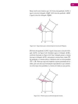 229
Nossa tarefa será mostrar que: (1) A área do quadrado CAFG é
igual à área do retângulo CHQP . (2) A área do quadrado ABDE
é igual à área do retângulo PQKB .
A
BC
D
E
F
G
H K
P
Q
Figura 5.22 - Figura básica para a demonstração do teorema de Pitágoras.
(1) A área do quadrado CAFG é igual a duas vezes a área do triân-
gulo CFG∆ , da figura 5.22. Considere agora o triângulo CBG∆ ,
conforme ilustrado na figura 5.23. Esse triângulo possui a mesma
área que o triângulo CFG∆ , pois possui a mesma base, o lado CG
do quadrado, e a mesma altura, a distância entre as retas paralelas
CG

e AB

. Note que aqui está implícito o quinto postulado de Eu-
clides, pois uma das suas formulações equivalentes é que a distân-
cia entre duas retas paralelas é a mesma em todos os seus pontos.
A
BC
D
E
F
G
H K
P
Q
Figura 5.23 - Primeiro passo na demonstração do teorema
 