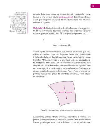 23
na reta. Esta propriedade de separação está relacionada com o
fato de a reta ser um objeto unidimensional. Também podemos
dizer que um ponto qualquer de uma reta divide esta em duas
semi-retas opostas.
Definição 1.2. Dados dois pontos A e B sobre uma reta, a semi-re-
ta AB

é o subconjunto de pontos formado pelo segmento AB e por
todos os pontos C sobre a reta AB

tais que B esteja entre A e C .
A B
Figura 1.4 - Semi-reta AB

.
Vamos agora discutir o último dos termos primitivos que será
utilizado, a saber, o conceito de plano. Antes, nos remeteremos
à definição dada por Euclides do que é uma superfície. Segundo
Euclides, “Uma superfície é o que tem somente comprimen-
to e largura”. Mais uma vez, os conceitos de comprimento e de
largura não estão definidos, mas intuitivamente, significa que
em uma superfície existem pelo menos duas direções indepen-
dentes através das quais podemos nos “mover”, ou seja, uma su-
perfície possui dois graus de liberdade, ou ainda, é um objeto
bidimensional.
Figura 1.5 - Uma superfície é um objeto geométrico bidimensional.
Novamente, vamos admitir que toda superfície é formada de
pontos e também que toda superfície contém uma infinidade de
linhas geradas por seus pontos. Existem certas superfícies que
Sobre as várias
caracterizações de
dimensão, o leitor poderá
consultar o artigo “Por
que o espaço tem três
dimensões”, de Elon
Lages Lima em: LimA, E.
L. Matemática e Ensino,
Rio de Janeiro: SBm.
(Coleção do professor de
matemática).
 