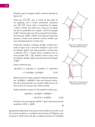 230
Considere agora o triângulo CHA∆ , conforme ilustrado na
figura 5.24.
Temos que CA CG≡ , pois se tratam de dois lados de
um quadrado, com a mesma justificativa, concluímos
que CH CB≡ . Temos ainda a congruência de ângulos
ACH GCB∠ ≡ ∠ , pois ambos são a soma de um ângulo
reto (de um quadrado) com o ângulo ACB∠ do triângulo
ABC∆ . Portanto, pelo caso LAL de congruência de triângu-
los, temos que CHACBG ∆≡∆ . Como figuras congruentes
possuem a mesma área, podemos concluir, também, que
esses triângulos possuem a mesma área.
Finalmente, considere o triângulo CHQ∆ , conforme ilus-
trado na figura 5.25. A área dete triângulo é igual à área
do triângulo CHA∆ , pois ambos possuem a mesma base,
o segmento CH , e a mesma altura, a distância entre as
retas paralelas CH

e AQ

. Também é fácil ver que a área
do triângulo CHQ∆ é igual à metade da área do retângulo
CHQP .
Temos, finalmente, que:
).()(2)(2)(2)(2)( CHQPACHQACHAACBGACFGACAFGA =∆⋅=∆⋅=∆⋅=∆⋅=
2 ( ) ( )A CHQ A CHQP= ⋅ ∆ = (5.21)
(2) De uma forma similar, podemos facilmente demonstrar
que )()( BPQKAABDEA = . Tente você fornecer os deta-
lhes dessa demonstração, nos mesmos moldes do que foi
feito no item (1), até para fixar melhor as idéias.
Tendo cumprido as etapas (1) e (2), podemos concluir que:
( ) ( ) ( ) ( ) ( )A BCHK A CHQP A BPQK A CAFG A ABDE= + = +
( ) ( ) ( ) ( ) ( )A BCHK A CHQP A BPQK A CAFG A ABDE= + = + (5.22)
Portanto, a área do quadrado BCHK é igual à soma das áreas dos
quadrados CAFG e ABDE .
■
Igualmente importante, mas pouco mencionado nas escolas e nos
livros-texto escolares, é a recíproca do teorema de Pitágoras, que
em geral é muito mais útil que o próprio teorema na resolução
A
BC
D
E
F
G
H K
P
Q
Figura 5.25 - Terceiro passo na
demonstração do teorema
A
BC
D
E
F
G
H K
P
Q
Figura 5.24 - Segundo passo na
demonstração do teorema
 