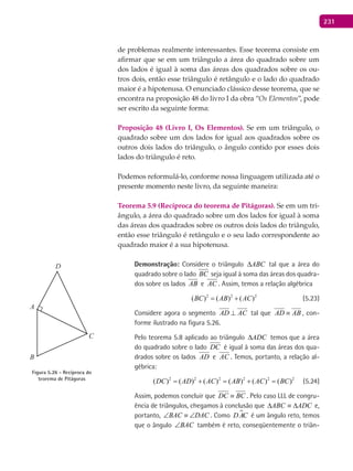 231
de problemas realmente interessantes. Esse teorema consiste em
afirmar que se em um triângulo a área do quadrado sobre um
dos lados é igual à soma das áreas dos quadrados sobre os ou-
tros dois, então esse triângulo é retângulo e o lado do quadrado
maior é a hipotenusa. O enunciado clássico desse teorema, que se
encontra na proposição 48 do livro I da obra “Os Elementos”, pode
ser escrito da seguinte forma:
Proposição 48 (Livro I, Os Elementos). Se em um triângulo, o
quadrado sobre um dos lados for igual aos quadrados sobre os
outros dois lados do triângulo, o ângulo contido por esses dois
lados do triângulo é reto.
Podemos reformulá-lo, conforme nossa linguagem utilizada até o
presente momento neste livro, da seguinte maneira:
Teorema 5.9 (Recíproca do teorema de Pitágoras). Se em um tri-
ângulo, a área do quadrado sobre um dos lados for igual à soma
das áreas dos quadrados sobre os outros dois lados do triângulo,
então esse triângulo é retângulo e o seu lado correspondente ao
quadrado maior é a sua hipotenusa.
Demonstração: Considere o triângulo ABC∆ tal que a área do
quadrado sobre o lado BC seja igual à soma das áreas dos quadra-
dos sobre os lados AB e AC . Assim, temos a relação algébrica
2 2 2
( ) ( ) ( )BC AB AC= + (5.23)
Considere agora o segmento AD AC⊥ tal que AD AB≡ , con-
forme ilustrado na figura 5.26.
Pelo teorema 5.8 aplicado ao triângulo ADC∆ temos que a área
do quadrado sobre o lado DC é igual à soma das áreas dos qua-
drados sobre os lados AD e AC . Temos, portanto, a relação al-
gébrica:
2 2 2 2 2 2
( ) ( ) ( ) ( ) ( ) ( )DC AD AC AB AC BC= + = + = (5.24)
Assim, podemos concluir que DC BC≡ . Pelo caso LLL de congru-
ência de triângulos, chegamos à conclusão que ADCABC ∆≡∆ e,
portanto, BAC DAC∠ ≡ ∠ . Como DAC é um ângulo reto, temos
que o ângulo BAC∠ também é reto, conseqüentemente o triân-
A
B
C
D
Figura 5.26 - Recíproca do
teorema de Pitágoras
 