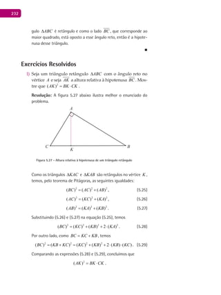 232
gulo ABC∆ é retângulo e como o lado BC , que corresponde ao
maior quadrado, está oposto a esse ângulo reto, então é a hipote-
nusa desse triângulo.
■
Exercícios Resolvidos
Seja um triângulo retângulo1) ABC∆ com o ângulo reto no
vértice A e seja AK a altura relativa à hipotenusa BC . Mos-
tre que 2
( )AK BK CK= ⋅ .
Resolução: A figura 5.27 abaixo ilustra melhor o enunciado do
problema.
A
BC
K
Figura 5.27 - Altura relativa à hipotenusa de um triângulo retângulo
Como os triângulos KAC∆ e KAB∆ são retângulos no vértice K ,
temos, pelo teorema de Pitágoras, as seguintes igualdades:
2 2 2
( ) ( ) ( )BC AC AB= + , (5.25)
2 2 2
( ) ( ) ( )AC KC KA= + , (5.26)
2 2 2
( ) ( ) ( )AB KA KB= + . (5.27)
Substituindo (5.26) e (5.27) na equação (5.25), temos
2 2 2 2
( ) ( ) ( ) 2 ( )BC KC KB KA= + + ⋅ . (5.28)
Por outro lado, como BC KC KB= + , temos
2 2 2 2
( ) ( ) ( ) ( ) 2 ( ) ( )BC KB KC KC KB KB KC= + = + + ⋅ ⋅ . (5.29)
Comparando as expressões (5.28) e (5.29), concluímos que
2
( )AK BK CK= ⋅ .
 