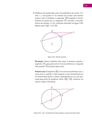 233
(Potência de ponto) Seja uma circunferência de centro2) O e
raio r , e um ponto P no exterior do círculo com mesmo
centro e raio. Considere o segmento PQ tangente à circun-
ferência no ponto Q e o segmento PA , secante à circunfe-
rência nos pontos A e B , conforme ilustrado na figura 5.28.
Mostre que 2
( )PQ PA PB= ⋅ .
A
B
O
P
Q
Figura 5.28 - Potência de ponto
Resolução: Vamos considerar dois casos: O primeiro, quando o
segmento PA passa pelo centro O da circunferência e o segundo
caso, quando PA não passa pelo centro.
Primeiro caso: O segmento OQ é um raio da circunferência ( , )O r
como visto no capítulo 3. Uma tangente a uma circunferência em
um determinado ponto é sempre perpendicular ao seu raio pas-
sando pelo ponto de tangência. Assim, OQ PQ⊥ , conforme nos
mostra a figura 5.29 abaixo.
A
B
O
P
Q
r
Figura 5.29 - Caso 1 da potência de ponto, quando a secante passa pelo centro
 