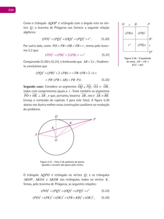 234
Como o triângulo QOP∆ é retângulo com o ângulo reto no vér-
tice Q , o teorema de Pitágoras nos fornece a seguinte relação
algébrica:
2 2 2 2 2
( ) ( ) ( ) ( )PO PQ OQ PQ r= + = + . (5.30)
Por outro lado, como PO PB OB PB r= + = + , temos pelo teore-
ma 5.3 que:
(5.31)
Comparando (5.30) e (5.31), e lembrando que 2.AB r= , finalmen-
te concluímos que
2 2
( ) ( ) 2 ( ) ( 2 )PQ PB PB r PB PB r= + ⋅ ⋅ = ⋅ + ⋅ =
( )PB PB AB PB PA= ⋅ + = ⋅ . (5.32)
Segundo caso: Considere os segmentos OQ PQ⊥ , OA e OB ,
todos com comprimentos iguais a r . Tome também os segmentos
PO e OK AB⊥ , e que, portanto, bissecta AB , isto é AK BK≡
(reveja o conteúdo do capítulo 3 para este fato). A figura 5.30
abaixo nos ilustra melhor essas construções auxiliares na resolução
do problema.
A
B
O
P
Q
K
Figura 5.31 - Caso 2 de potência de ponto,
quando a secante não passa pelo centro
O triângulo QPO∆ é retângulo no vértice Q , e os triângulos
KOP∆ , KOA∆ e KOB∆ são retângulos, todos no vértice K .
Temos, pelo teorema de Pitágoras, as seguintes relações:
2 2 2 2 2
( ) ( ) ( ) ( )PO PQ OQ PQ r= + = + (5.33)
2 2 2 2 2
( ) ( ) ( ) ( ) ( )PO PK OK PB KB OK= + = + + , (5.34)
Figura 5.30 - O quadrado
da soma. PB PB′ = e
B O BO′ ′ = .
B
B'
O
O'
P
(PB)r
(PB)rr2
(PB)2
r
r
 
