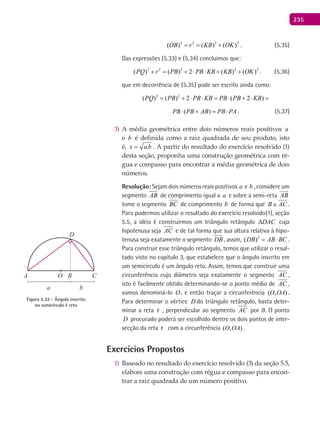 235
2 2 2 2
( ) ( ) ( )OB r KB OK= = + . (5.35)
Das expressões (5.33) e (5.34) concluímos que:
2 2 2 2 2
( ) ( ) 2 ( ) ( )PQ r PB PB KB KB OK+= + ⋅ ⋅ + + . (5.36)
que em decorrência de (5.35) pode ser escrito ainda como:
2 2
( ) ( ) 2 ( 2 )PQ PB PB KB PB PB KB= + ⋅ ⋅ = ⋅ + ⋅ =
( )PB PB AB PB PA⋅ + = ⋅ . (5.37)
A média geométrica entre dois números reais positivos3) a
e b é definida como a raiz quadrada de seu produto, isto
é, bax .= . A partir do resultado do exercício resolvido (1)
desta seção, proponha uma construção geométrica com ré-
gua e compasso para encontrar a média geométrica de dois
números.
Resolução: Sejam dois números reais positivos a e b , considere um
segmento AB de comprimento igual a a e sobre a semi-reta AB

tome o segmento BC de comprimento b de forma que B AC∈ .
Para podermos utilizar o resultado do exercício resolvido(1), seção
5.5, a idéia é construirmos um triângulo retângulo DAC∆ cuja
hipotenusa seja AC e de tal forma que sua altura relativa à hipo-
tenusa seja exatamente o segmento DB , assim, 2
( )DB AB BC= ⋅ .
Para construir esse triângulo retângulo, temos que utilizar o resul-
tado visto no capítulo 3, que estabelece que o ângulo inscrito em
um semicírculo é um ângulo reto. Assim, temos que construir uma
circunferência cujo diâmetro seja exatamente o segmento AC ,
isto é facilmente obtido determinando-se o ponto médio de AC ,
vamos denominá-lo O , e então traçar a circunferência ( , )O OA .
Para determinar o vértice D do triângulo retângulo, basta deter-
minar a reta r , perpendicular ao segmento AC por B. O ponto
D procurado poderá ser escolhido dentre os dois pontos de inter-
secção da reta r com a circunferência ( , )O OA .
Exercícios Propostos
Baseado no resultado do exercício resolvido (3) da seção 5.5,1)
elabore uma construção com régua e compasso para encon-
trar a raiz quadrada de um número positivo.
A B C
D
O
a b
Figura 5.32 - Ângulo inscrito
no semicírculo é reto
 