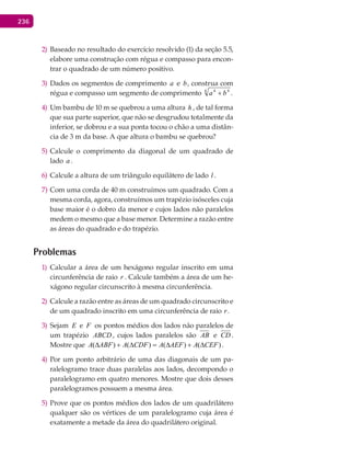 236
Baseado no resultado do exercício resolvido (1) da seção 5.5,2)
elabore uma construção com régua e compasso para encon-
trar o quadrado de um número positivo.
Dados os segmentos de comprimento3) a e b, construa com
régua e compasso um segmento de comprimento 4 44
ba + .
Um bambu de 10 m se quebrou a uma altura4) h , de tal forma
que sua parte superior, que não se desgrudou totalmente da
inferior, se dobrou e a sua ponta tocou o chão a uma distân-
cia de 3 m da base. A que altura o bambu se quebrou?
Calcule o comprimento da diagonal de um quadrado de5)
lado a .
Calcule a altura de um triângulo equilátero de lado6) l .
Com uma corda de 40 m7) construímos um quadrado. Com a
mesma corda, agora, construímos um trapézio isósceles cuja
base maior é o dobro da menor e cujos lados não paralelos
medem o mesmo que a base menor. Determine a razão entre
as áreas do quadrado e do trapézio.
Problemas
Calcular a área de um hexágono regular inscrito em uma1)
circunferência de raio r . Calcule também a área de um he-
xágono regular circunscrito à mesma circunferência.
Calcule a razão entre as áreas de um quadrado circunscrito e2)
de um quadrado inscrito em uma circunferência de raio r.
Sejam3) E e F os pontos médios dos lados não paralelos de
um trapézio ABCD , cujos lados paralelos são AB e CD .
Mostre que )()()()( CEFAAEFACDFAABFA ∆+∆=∆+∆ .
Por um ponto arbitrário de uma das diagonais de um pa-4)
ralelogramo trace duas paralelas aos lados, decompondo o
paralelogramo em quatro menores. Mostre que dois desses
paralelogramos possuem a mesma área.
Prove que os pontos médios dos lados de um quadrilátero5)
qualquer são os vértices de um paralelogramo cuja área é
exatamente a metade da área do quadrilátero original.
 