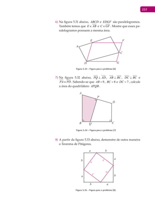 237
Na figura 5.31 abaixo,6) ABCD e EDGF são paralelogramos.
Também temos que E AB∈ e C GF∈ . Mostre que esses pa-
ralelogramos possuem a mesma área.
A
C
D
E F
G
Figura 5.33 - Figura para o problema (6)
Na figura 5.32 abaixo,7) PQ AD⊥ , AB BC⊥ , DC BC⊥ e
PA PD≡ . Sabendo-se que 9AB = , 8BC = e 7DC = , calcule
a área do quadrilátero APQB .
A
B C
D
P
Q
Figura 5.34 - Figura para o problema (7)
A partir da figura 5.33 abaixo, demonstre de outra maneira8)
o Teorema de Pitágoras.
a
a
a
a
b
b
b
b
c
c
c
c
Figura 5.35 - Figura para o problema (8).
 