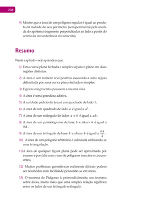 238
Mostre que a área de um polígono regular é igual ao produ-9)
to da metade do seu perímetro (semiperímetro) pela medi-
da do apótema (segmento perpendicular ao lado a partir do
centro da circunferência circunscrita).
Resumo
Neste capítulo você aprendeu que:
Uma curva plana fechada e simples separa o plano em duas1)
regiões distintas.
A área é um número real positivo associado a uma região2)
delimitada por uma curva plana fechada e simples.
Figuras congruentes possuem a mesma área.3)
A área é uma grandeza aditiva.4)
A unidade padrão de área é um quadrado de lado5) 1.
A área de um quadrado de lado6) a é igual a 2
a .
A área de um retângulo de lados7) a e b é igual a ba. .
A área de um paralelogramo de base8) b e altura h é igual a
hb. .
A área de um triângulo de base9) b e altura h é igual a
2
.hb
.
A área de um polígono arbitrário é calculada utilizando-se10)
uma triangulação.
A área de qualquer figura plana pode ser aproximada por11)
excesso e por falta com o uso de polígonos inscritos e circuns-
critos.
Muitos problemas geométricos realmente difíceis podem12)
ser resolvidos com facilidade pensando-se em áreas.
O teorema de Pitágoras é, primordialmente, um teorema13)
sobre áreas, muito mais que uma simples relação algébrica
entre os lados de um triângulo retângulo.
 