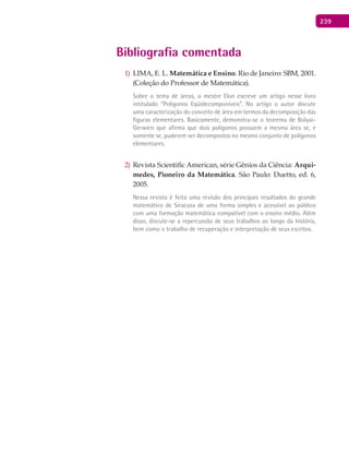 239
Bibliografia comentada
1) LIMA, E. L. Matemática e Ensino. Rio de Janeiro: SBM, 2001.
(Coleção do Professor de Matemática).
Sobre o tema de áreas, o mestre Elon escreve um artigo nesse livro
intitulado “Polígonos Eqüidecomponíveis”. No artigo o autor discute
uma caracterização do conceito de área em termos da decomposição das
figuras elementares. Basicamente, demonstra-se o teorema de Bolyai-
Gerwien que afirma que dois polígonos possuem a mesma área se, e
somente se, puderem ser decompostos no mesmo conjunto de polígonos
elementares.
2) Revista Scientific American, série Gênios da Ciência: Arqui-
medes, Pioneiro da Matemática. São Paulo: Duetto, ed. 6,
2005.
Nessa revista é feita uma revisão dos principais resultados do grande
matemático de Siracusa de uma forma simples e acessível ao público
com uma formação matemática compatível com o ensino médio. Além
disso, discute-se a repercussão de seus trabalhos ao longo da história,
bem como o trabalho de recuperação e interpretação de seus escritos.
 